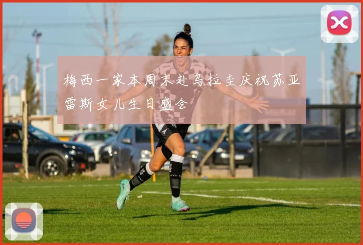 梅西一家本周末赴乌拉圭庆祝苏亚雷斯女儿生日盛会