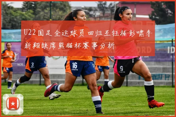 U22国足全运球员回归王钰栋彭啸李新翔缺席熊猫杯赛事分析