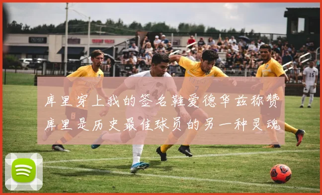 库里穿上我的签名鞋爱德华兹称赞库里是历史最佳球员的另一种灵魂