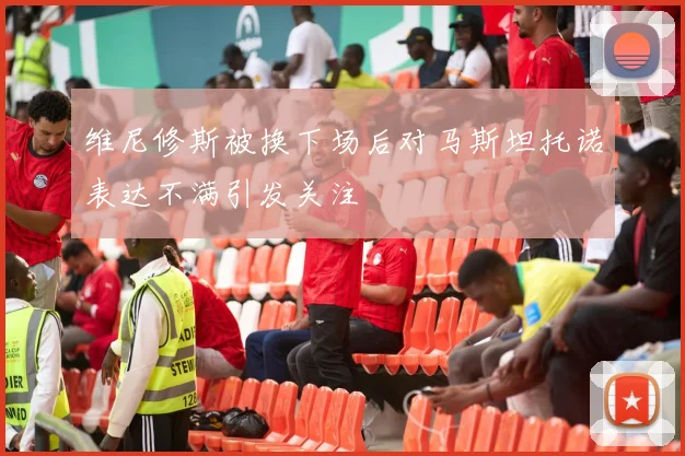 维尼修斯被换下场后对马斯坦托诺表达不满引发关注
