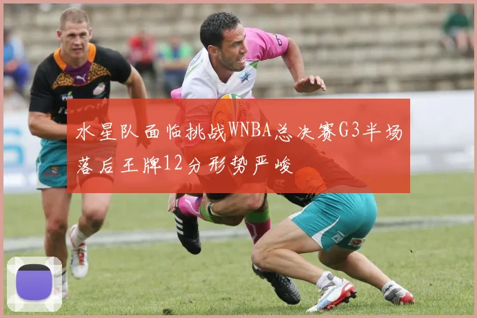 水星队面临挑战WNBA总决赛G3半场落后王牌12分形势严峻