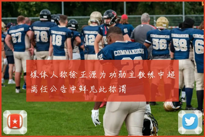 媒体人称徐正源为功勋主教练中超离任公告中鲜见此称谓