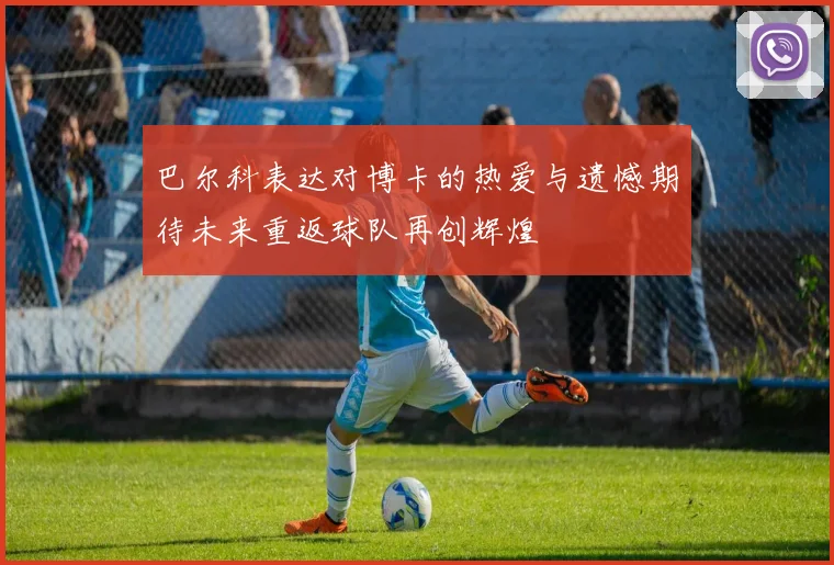 巴尔科表达对博卡的热爱与遗憾期待未来重返球队再创辉煌