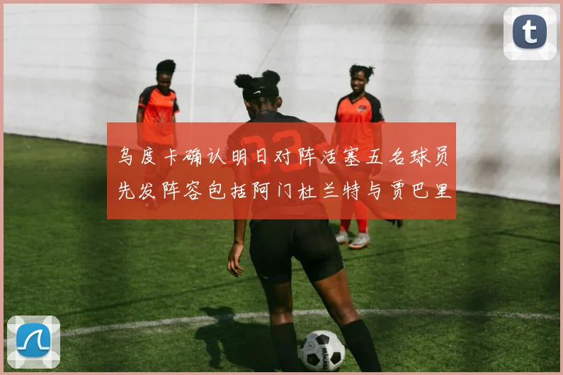 乌度卡确认明日对阵活塞五名球员先发阵容包括阿门杜兰特与贾巴里申京亚当斯