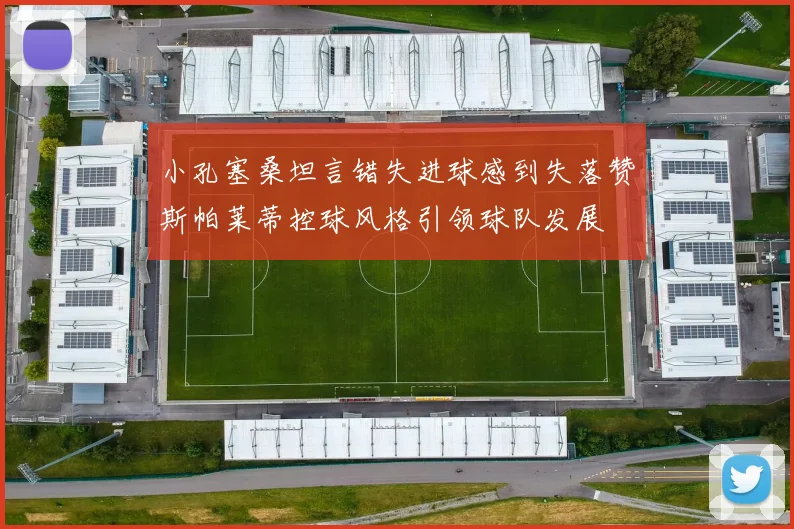 小孔塞桑坦言错失进球感到失落赞斯帕莱蒂控球风格引领球队发展