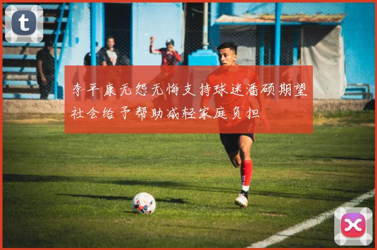 李平康无怨无悔支持球迷潘硕期望社会给予帮助减轻家庭负担