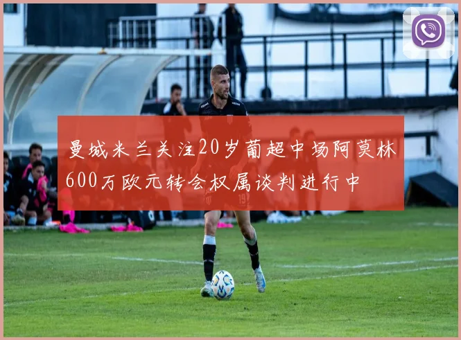 曼城米兰关注20岁葡超中场阿莫林600万欧元转会权属谈判进行中