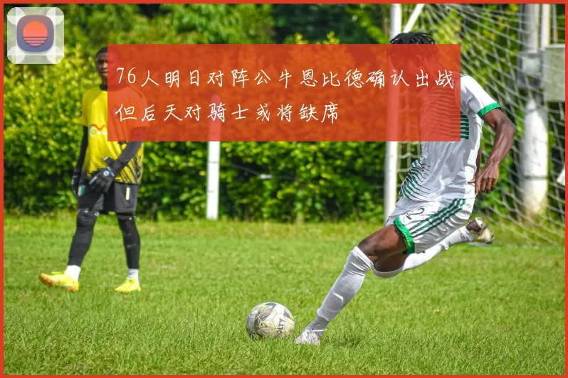 76人明日对阵公牛恩比德确认出战但后天对骑士或将缺席