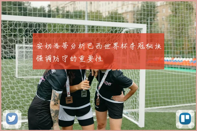 安切洛蒂分析巴西世界杯夺冠秘诀强调防守的重要性