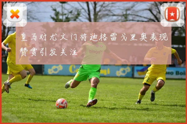皇马对尤文门将迪格雷戈里奥表现赞赏引发关注