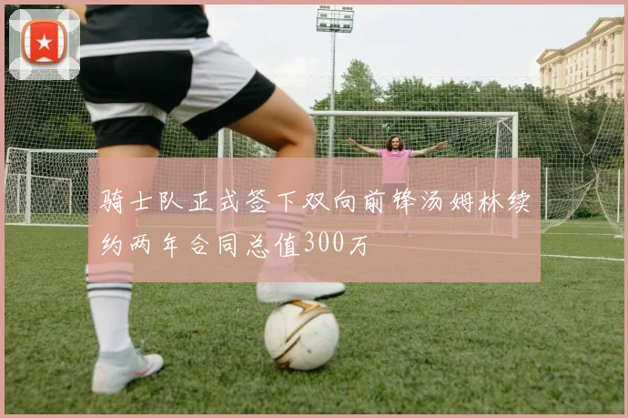 骑士队正式签下双向前锋汤姆林续约两年合同总值300万