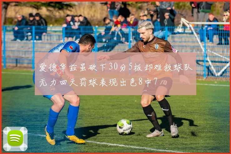爱德华兹虽砍下30分5板却难救球队无力回天罚球表现出色8中7