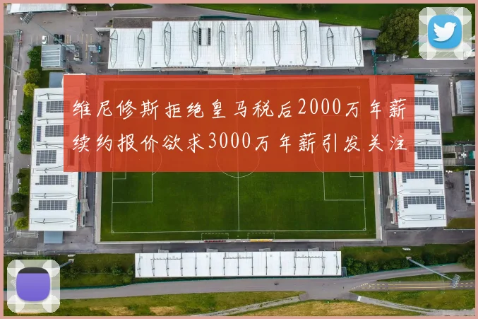 维尼修斯拒绝皇马税后2000万年薪续约报价欲求3000万年薪引发关注