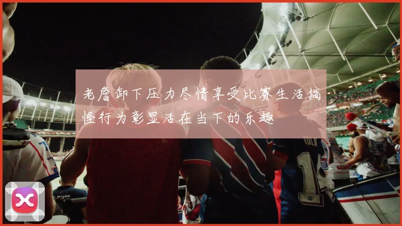 老詹卸下压力尽情享受比赛生活搞怪行为彰显活在当下的乐趣