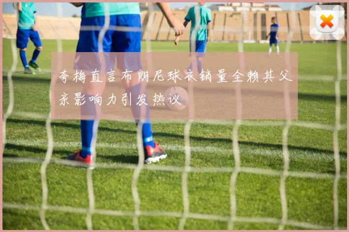 夸梅直言布朗尼球衣销量全赖其父亲影响力引发热议