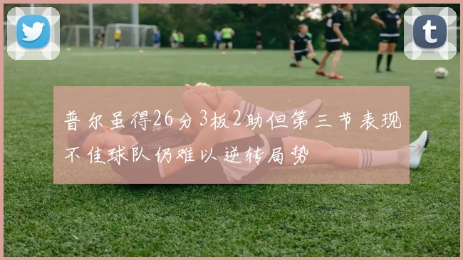 普尔虽得26分3板2助但第三节表现不佳球队仍难以逆转局势
