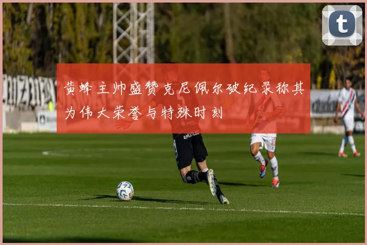 黄蜂主帅盛赞克尼佩尔破纪录称其为伟大荣誉与特殊时刻