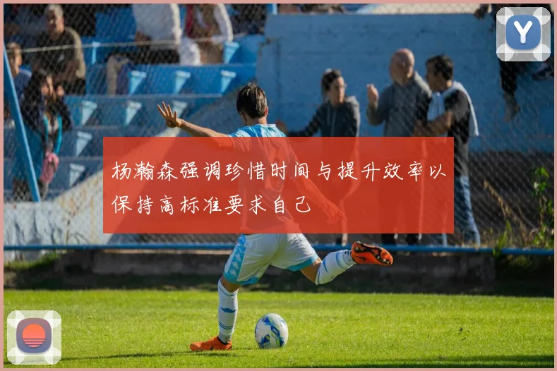 杨瀚森强调珍惜时间与提升效率以保持高标准要求自己