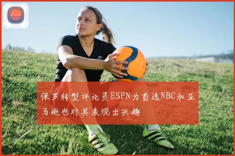 保罗转型评论员ESPN为首选NBC和亚马逊也对其表现出兴趣