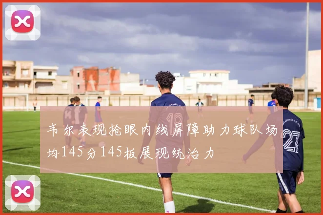 韦尔表现抢眼内线屏障助力球队场均145分145板展现统治力