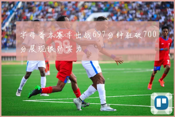 字母哥本赛季出战697分钟狂砍700分展现狠劲实力