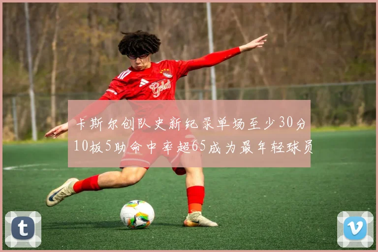 卡斯尔创队史新纪录单场至少30分10板5助命中率超65成为最年轻球员