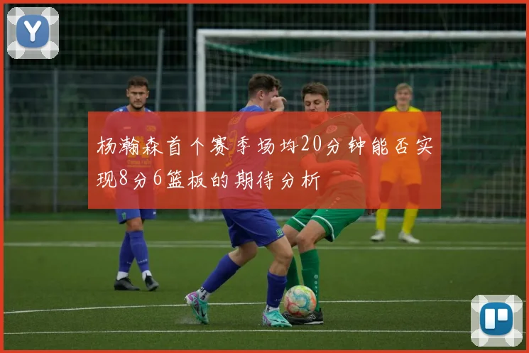 杨瀚森首个赛季场均20分钟能否实现8分6篮板的期待分析