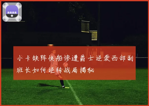 小卡缺阵快船惨遭爵士逆袭西部副班长如何逆转战局揭秘