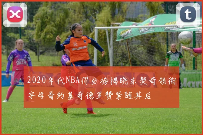 2020年代NBA得分榜揭晓东契奇领衔字母哥约基奇德罗赞紧随其后
