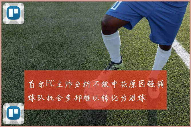 首尔FC主帅分析不敌申花原因强调球队机会多却难以转化为进球