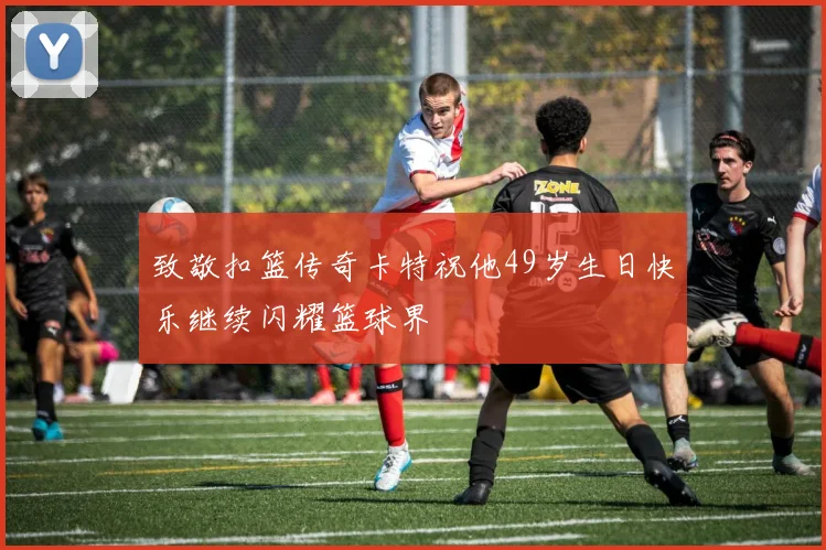 致敬扣篮传奇卡特祝他49岁生日快乐继续闪耀篮球界