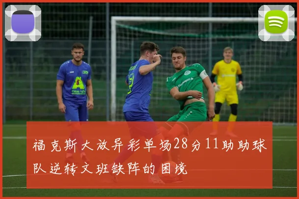 福克斯大放异彩单场28分11助助球队逆转文班缺阵的困境