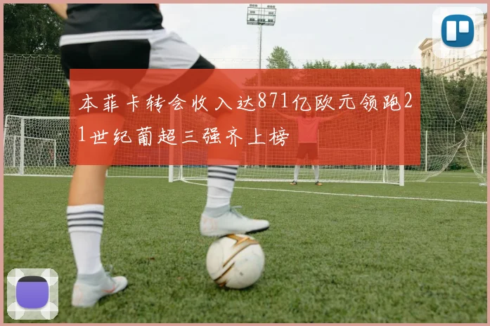本菲卡转会收入达871亿欧元领跑21世纪葡超三强齐上榜