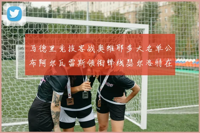 马德里竞技客战奥维耶多大名单公布阿尔瓦雷斯领衔锋线瑟尔洛特在列