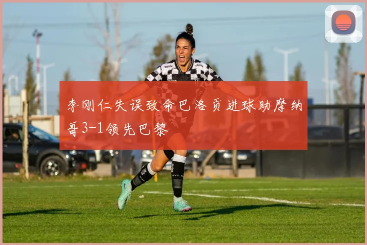 李刚仁失误致命巴洛贡进球助摩纳哥3-1领先巴黎