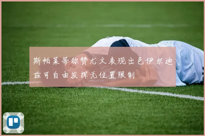斯帕莱蒂称赞尤文表现出色伊尔迪兹可自由发挥无位置限制