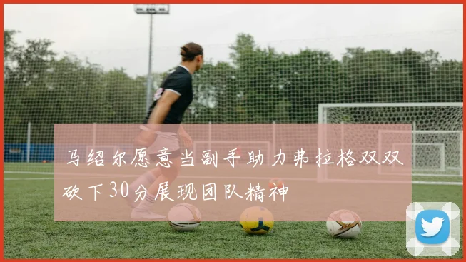 马绍尔愿意当副手助力弗拉格双双砍下30分展现团队精神