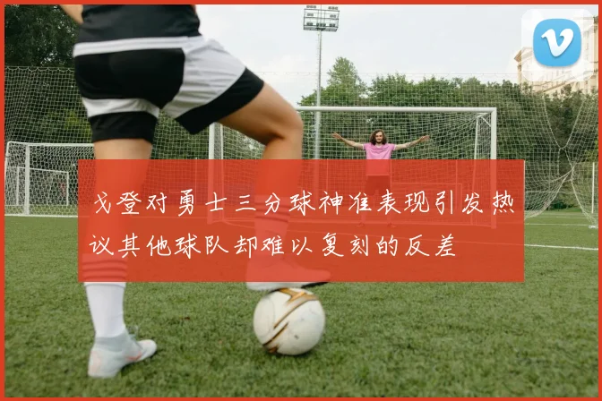 戈登对勇士三分球神准表现引发热议其他球队却难以复刻的反差