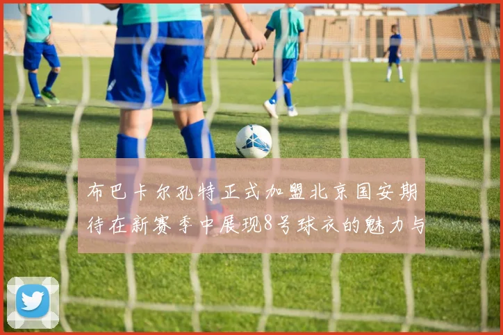 布巴卡尔孔特正式加盟北京国安期待在新赛季中展现8号球衣的魅力与实力