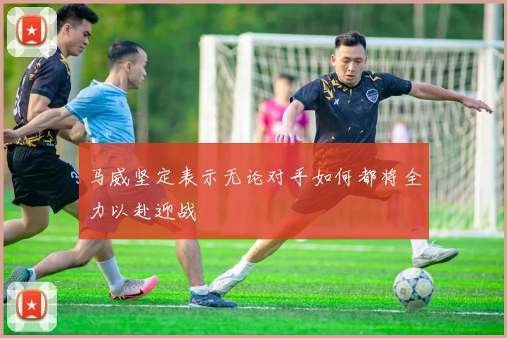 马威坚定表示无论对手如何都将全力以赴迎战