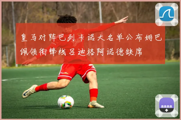 皇马对阵巴列卡诺大名单公布姆巴佩领衔锋线吕迪格阿诺德缺席