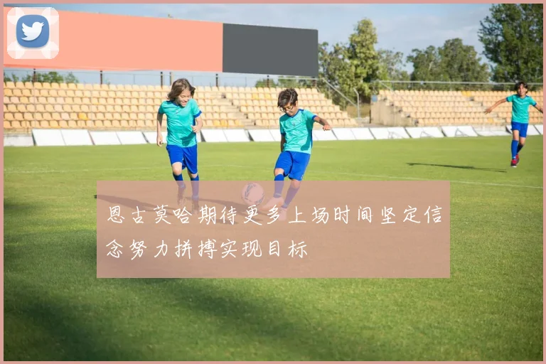 恩古莫哈期待更多上场时间坚定信念努力拼搏实现目标